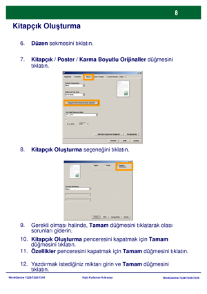 Page 9
WorkCentre 7228/7235/7245WorkCentre 7228/7235/7245
Hızlı Kullanım Kılavuzu
Kitapçık Olu
şturma
Düzen  sekmesini tıklatın.
6.
Kitapçık / Poster / Karma Boyutlu Orijinaller  düğmesini 
tıklatın.
7.
Kitapçık Olu şturma  seçene ğini tıklatın.
8.
Kitapçık Olu şturma  penceresini kapatmak için  Tamam 
dü ğmesini tıklatın.
10.
Özellikler  penceresini kapatmak için  Tamam düğmesini tıklatın.
11.
Yazdırmak istedi ğiniz miktarı girin ve  Tamam düğmesin
i 

tıklatın.
12. Gerekli olması halinde, 
Tamam düğmesini...