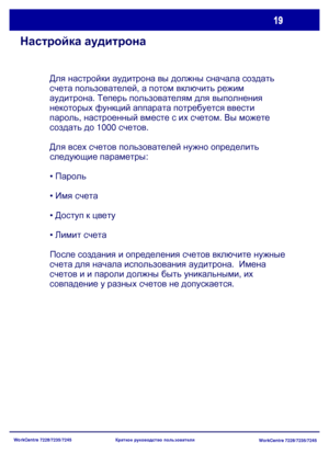 Page 84
WorkCentre 7228/7235/7245WorkCentre 7228/7235/7245
Краткое
 руководство  пользователя
Настройка  аудитрона
Для  настройки  аудитрона  вы  должны  сначала  создать  
счета  пользователей , а потом  включить  режим  
аудитрона . Теперь  пользователям  для  выполнения  
некоторых  функций  аппарата  потребуется  ввести  
пароль , настроенный  вместе  с  их  счетом . Вы  можете  
создать  до  1000  счетов .
Для  всех  счетов  пользователей  нужно  определить  
следующие  параметры :
•  Пароль
 Имя  счета...