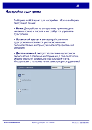 Page 86
WorkCentre 7228/7235/7245WorkCentre 7228/7235/7245
Краткое
 руководство  пользователя
Настройка  аудитрона
Выберите  любой  пункт  для  настройки .  Можно  выбирать  
следующие  опции :
•   Выкл : Для  работы  на  аппарате  не  нужно  вводить  
никакого  логина  и  пароля  и  не  требуется  управлять  
аудитроном .
 Локальный  доступ  к  аппарату :Управление  
аудитроном  выполняется  уполномоченными  
пользователями , которые  уже  зарегистрированы  на  
аппарате .
 Дистанционный  доступ : Управление...