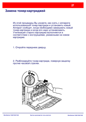 Page 92
WorkCentre 7228/7235/7245WorkCentre 7228/7235/7245
Краткое
 руководство  пользователя
Замена  тонер -картриджей
Из  этой  процедуры  Вы  узнаете , как  снять  с  аппарата  
использованный  тонер -картридж  и  установить  новый .  
Аппарат  сообщит , когда  необходимо  заказывать  новый  
тонер -картридж  и  когда  его  надо  устанавливать .
Утилизация  старого  картриджа  выполняется  в  
соответствии  с  инструкциями , указанными  на  новом  
картридже .
1.  Откройте  переднюю  дверцу .
2....