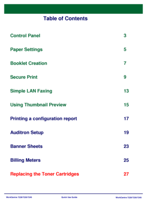 Page 99WorkCentre 7228/7235/7245
WorkCentre 7228/7235/7245 Quick Use Guide
Table of Contents
Control Panel
Printing a configuration report3
17
Banner Sheets
23 5
Replacing the Toner Cartridges25 Paper Settings
7
Booklet Creation
9
Secure Print
13
Auditron Setup 19 Simple LAN Faxing
Using Thumbnail Preview
Billing Meters15
27
Downloaded From ManualsPrinter.com Manuals 