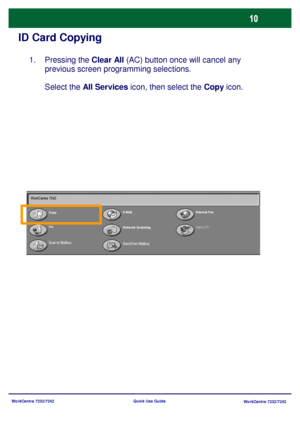 Page 11WorkCentre 7232/7242
WorkCentre 7232/7242 Quick Use Guide
ID Card Copying
Pressing the Clear All (AC) button once will cancel any 
previous screen programming selections.
Select the All Services icon, then select the Copy icon.  1.
CopyE-MailInternet Fax
Fax
Network Scanning
Send from Mailbox
Scan to PC
Scan to Mailbox WorkCentre 7242
Downloaded From ManualsPrinter.com Manuals 