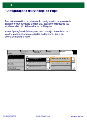 Page 102
WorkCentre 7232/7242WorkCentre 7232/7242
Guia de Utilização Rápida
Configurações da Bandeja do Papel
Sua máquina utiliza um sistema 
de configurações programáveis 
para gerenciar bandejas e materiai s. Essas configurações são 
estabelecidas pelo Admi nistrador da Máquina. 
As configurações definidas para uma bandeja determinam se o 
usuário poderá alterar os atributos de tamanho, tipo e cor 
do material programado.
Grupo 
Informações de 
faturamento Recursos
FunçõesConfigurações do SistemaInformações...