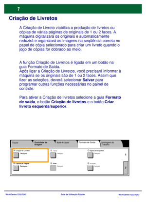 Page 104
WorkCentre 7232/7242WorkCentre 7232/7242
Guia de Utilização Rápida
Criação de Livretos
A função Criação de Livretos é ligada em um botão na 
guia Formato de Saída.
Após ligar a Criação de Livretos, você precisará informar à 
máquina se os originais são de 1 ou 2 faces. Assim que 
fizer as seleções, deverá selecionar 
Salvar para 
programar outras funções necessárias no painel de 
controle.
Para ativar a Criação de livretos selecione a guia 
Formato 
de saída , o botão  Criação de livretos  e o botão...