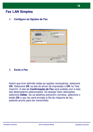 Page 111WorkCentre 7232/7242
WorkCentre 7232/7242 Guia de Utilização Rápida
Fax LAN Simples
Configure as Opções de Fax 4.
Envie o Fax 5.
Assim que tiver definido todas as opções necessárias, selecione 
OK. Selecione OK na tela do driver de impressão e OK na Tela 
Imprimir. A tela de Confirmação de Fax será exibida com a lista 
dos destinatários selecionados. Se desejar fazer alterações, 
selecione Editar. Se os detalhes estiverem corretos, selecione o 
botão OK e seu fax será enviado à fila da máquina de fax,...