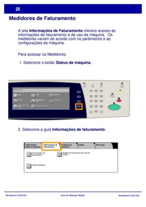 Page 122WorkCentre 7232/7242
WorkCentre 7232/7242 Guia de Utilização Rápida
Medidores de Faturamento
A tela Informações de Faturamento oferece acesso às 
informações de faturamento e de uso da máquina.  Os 
medidores variam de acordo com os parâmetros e as 
configurações da máquina.
Para acessar os Medidores: 
 1. Selecione o botão Status da máquina.
CopiarE-M ailInternet Fax
Enviar Fax
Digitalização em  
Rede
Enviar da Caixa postal
Digitalizar para PC
Digitalizar para Caixa 
postal WorkCentre 7242
23
*
6 5
41
8...