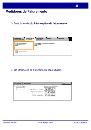 Page 123
WorkCentre 7232/7242WorkCentre 7232/7242
Guia de Utilização Rápida
Medidores de Faturamento
3. Selecione o botão 
Informações de faturamento .
4. Os Medidores de Faturamento são exibidos.
Leitura Atual do MedidorN° de Série da Máquina
FecharInformações de faturamento
Impressões em preto e 
Impressões em cores
Total de impressões
Medidor de Faturamento da Conta do 
Usuário
Imprimir Relatórios
Informações 
sobre a máquina Falhas
Produtos de 
Consumo
Informações de 
faturamento Recursos
Informações de...