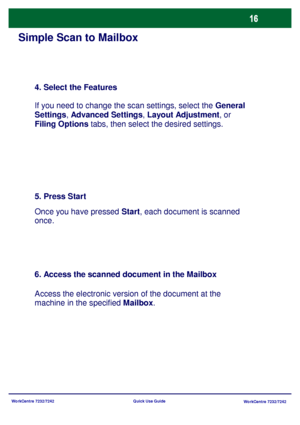 Page 17
WorkCentre 7232/7242WorkCentre 7232/7242
Quick Use Guide
Simple Scan to Mailbox
4. Select the Features
If you need to change the scan settings, select the 
General 
Settings , Advanced Settings , Layout Adjustment , or 
Filing Options  tabs, then select the desired settings.
5. Press Start
Once you have pressed  Start, each document is scanned 
once.
6. Access the scanned document in the Mailbox
Access the electronic version of the document at the 
machine in the specified  Mailbox.
Downloaded From...