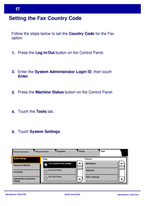 Page 18WorkCentre 7232/7242
WorkCentre 7232/7242 Quick Use Guide
Setting the Fax Country Code
Follow the steps below to set the Country Code for the Fax 
option.
Press the Log In/Out button on the Control Panel.
Enter the System Administrator Login ID, then touch 
Enter.
Press the Machine Status button on the Control Panel. 
Touch the Tools tab.
Touch System Settings. 1.
2.
3.
4.
5.
Group
Billing InformationTools
FeaturesSystem SettingsMachine Information
Touch Common Service Settings.
Faults Supplies...