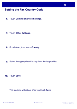 Page 19WorkCentre 7232/7242
WorkCentre 7232/7242 Quick Use Guide
Setting the Fax Country Code
Touch Common Service Settings.
Touch Other Settings.
Scroll down, then touch Country.
Select the appropriate Country from the list provided.
Touch Save.
The machine will reboot after you touch Save. 8.
9.
10.7. 6.
Downloaded From ManualsPrinter.com Manuals 