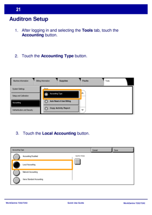 Page 22WorkCentre 7232/7242
WorkCentre 7232/7242 Quick Use Guide
Auditron Setup
After logging in and selecting the Tools tab, touch the 
Accounting button.
Tools Machine Information Billing InformationSupplies Faults
AccountingAccounting Type System Settings
Setup and Calibration
Authentication and Security 
Group
Auto Reset of User Billing 
Copy Activity Report
Touch the Local Accounting button. 3.
SaveCancel
Network Accounting Accounting Disabled
Local Accounting
Xerox Standard Accounting
Accounting Type...