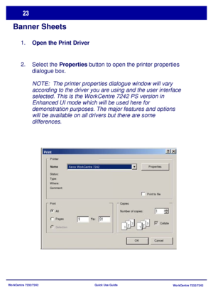 Page 24WorkCentre 7232/7242
WorkCentre 7232/7242 Quick Use Guide
Banner Sheets
Select the Properties button to open the printer properties 
dialogue box.
NOTE:  The printer properties dialogue window will vary 
according to the driver you are using and the user interface 
selected. This is the WorkCentre 7242 PS version in 
Enhanced UI mode which will be used here for 
demonstration purposes. The major features and options 
will be available on all drivers but there are some 
differences. 2.Open the Print...