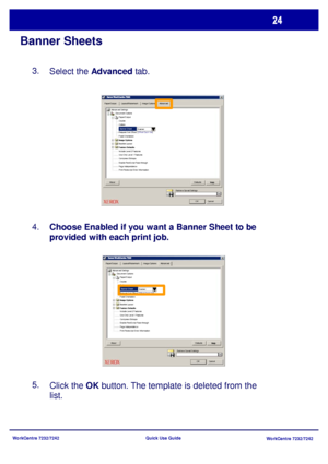 Page 25WorkCentre 7232/7242
WorkCentre 7232/7242 Quick Use Guide
Banner Sheets
Select the Advanced tab. 3.
Choose Enabled if you want a Banner Sheet to be 
provided with each print job. 4.
5.
Click the OK button. The template is deleted from the 
list.
Paper/Output Layout/WatermarkImage OptionsAdvanced
Paper/Output
OK Cancel Banner Sheet
Enabled
Document Options Advanced Settings
Defaults
HelpAboutCopies
Co llate
Request Set Offset: [Offset Each Set]
Feed Orientation:
Include Level 2 Features
Use Only Level 1...