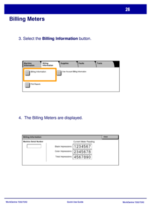 Page 27
WorkCentre 7232/7242WorkCentre 7232/7242
Quick Use Guide
Billing Meters
3. Select the 
Billing Information  button.
4.  The Billing Meters are displayed.
Current Meter ReadingMachine Serial Number
CloseBilling Information
Black Impressions
Color Impressions
Total Impressions
User Account Billing Information
Print Reports
Machine 
Information Faults
Supplies
Billing 
Information Tools
Billing Information
Downloaded From ManualsPrinter.com Manuals 