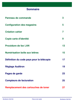 Page 35WorkCentre 7232/7242
WorkCentre 7232/7242 Prise en main rapide
Sommaire
Panneau de commande
Définition du code pays pour la télécopie3
17
Pages de garde
23 5
Remplacement des cartouches de toner25 Configuration des magasins
7
Création cahier
9
Copie carte didentité
13
Réglage Auditron 19 Procédure de fax LAN
Numérisation boîte aux lettres
Compteurs de facturation15
27
Downloaded From ManualsPrinter.com Manuals 