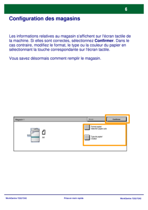 Page 39
WorkCentre 7232/7242WorkCentre 7232/7242
Prise en main rapide
Configuration des magasins
Les informations relatives au magasin saffichent sur lécran tactile de 
la machine. Si elles sont correctes, sélectionnez 
Confirmer. Dans le 
cas contraire, modifiez le format, le type ou la couleur du papier en 
sélectionnant la touche correspondante sur lécran tactile.
Vous savez désormais comment remplir le magasin.
Format papier/
Sélection papier auto
Annuler ConfirmerMagasin 1
A4Type de papier/
Couleur...