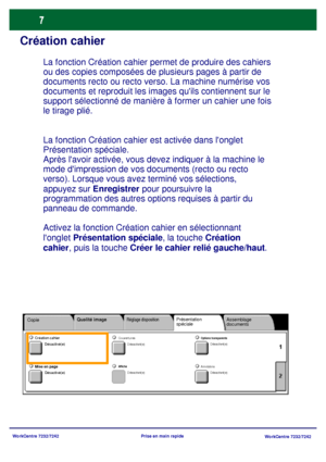 Page 40
WorkCentre 7232/7242WorkCentre 7232/7242
Prise en main rapide
Création cahier
La fonction Création cahier 
est activée dans longlet 
Présentation spéciale.
Après lavoir activée, vous dev ez indiquer à la machine le 
mode dimpression de vos documents (recto ou recto 
verso). Lorsque vous avez terminé vos sélections, 
appuyez sur Enregistrer pour poursuivre la 
programmation des autres options requises à partir du 
panneau de commande.
Activez la fonction Création cahier en sélectionnant 
longlet...