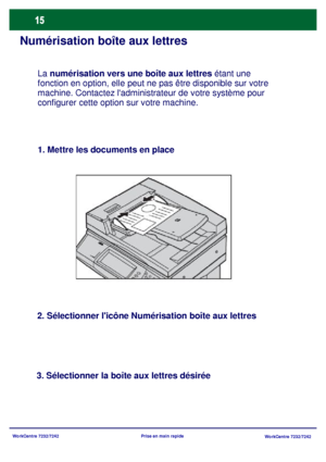 Page 48WorkCentre 7232/7242
WorkCentre 7232/7242 Prise en main rapide
Numérisation boîte aux lettres
1. Mettre les documents en place
2. Sélectionner licône Numérisation boîte aux lettres
3. Sélectionner la boîte aux lettres désiréeLa numérisation vers une boîte aux lettres étant une 
fonction en option, elle peut ne pas être disponible sur votre 
machine. Contactez ladministrateur de votre système pour 
configurer cette option sur votre machine.
Downloaded From ManualsPrinter.com Manuals 