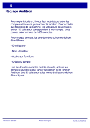 Page 52
WorkCentre 7232/7242WorkCentre 7232/7242
Prise en main rapide
Réglage Auditron
Pour régler lAuditron, il vous faut tout dabord créer les 
comptes utilisateurs, puis activer la fonction. Pour accéder 
aux fonctions de la machine, les utilisateurs doivent alors 
entrer lID utilisateur correspondant à leur compte. Vous 
pouvez créer un total de 1000 comptes.
Pour chaque compte, les coordonnées suivantes doivent 
être définies :




Une fois tous les comptes définis et créés, activez les 
comptes 
souhaités...