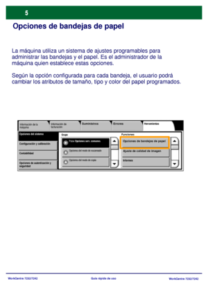 Page 70
WorkCentre 7232/7242WorkCentre 7232/7242
Guía rápida de uso
Opciones de bandejas de papel
La máquina utiliza un sistema de ajustes programables para 
administrar las bandejas y el papel. Es el administrador de la 
máquina quien establec
e estas opciones. 
Según la opción configurada para  cada bandeja, el usuario podrá 
cambiar los atributos de tamaño, tipo y color del papel programados.
Grupo
Información de 
facturación Herramientas
FuncionesOpciones del sistemaInformación de la 
máquina
Pulse...