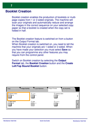 Page 8
WorkCentre 7232/7242WorkCentre 7232/7242
Quick Use Guide
Booklet Creation
The Booklet creation feature is switched on from a button 
on the Output Format tab.
When Booklet creation is switched on, you need to tell the 
machine that your originals are 1-sided or 2-sided. When 
you have made your selection you must select 
Save so 
that you can programme any other features you may 
require from the control panel.
Switch on Booklet creation by selecting the  Output 
Format  tab, the  Booklet Creation...