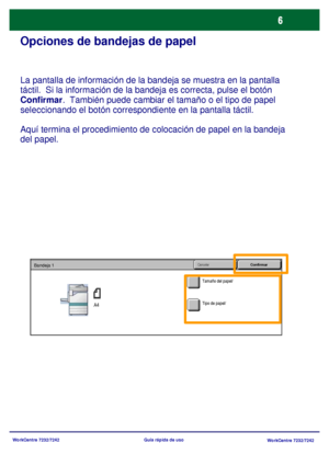 Page 71
WorkCentre 7232/7242WorkCentre 7232/7242
Guía rápida de uso
Opciones de bandejas de papel
La pantalla de información de la bandeja se muestra en la pantalla 
táctil.  Si la información de la bandeja es correcta, pulse el botón 
Confirmar
.  También puede cambiar el tamaño o el tipo de papel 
seleccionando el botón correspondiente en la pantalla táctil.
Aquí termina el procedimiento  de colocación de papel en la bandeja 
del papel.
Tamaño del papel/
Cancelar
ConfirmarBandeja 1
A4Tipo de papel/
Downloaded...