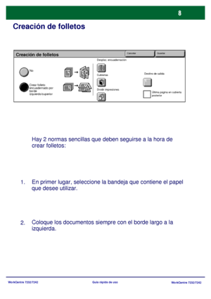 Page 73WorkCentre 7232/7242
WorkCentre 7232/7242 Guía rápida de uso
Creación de folletos
Hay 2 normas sencillas que deben seguirse a la hora de 
crear folletos:
En primer lugar, seleccione la bandeja que contiene el papel 
que desee utilizar.
Coloque los documentos siempre con el borde largo a la 
izquierda. 1.
2.
Creación de folletos
No
Crear folleto 
encuadernado por 
borde 
izquierdo/superior
Desplaz. encuadernación
Cubiertas
Dividir impresionesDestino de salida
Última página en cubierta 
posterior
Cancelar...