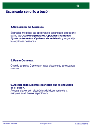 Page 81
WorkCentre 7232/7242WorkCentre 7232/7242
Guía rápida de uso
Escaneado sencillo a buzón
4. Seleccionar las funciones.
Si precisa modificar las opciones de escaneado, seleccione 
las fichas Opciones generales , Opciones avanzadas, 
Ajuste de formato  u Opciones de archivado  y luego elija 
las opciones deseadas.
5. Pulsar Comenzar.
Cuando se pulsa  Comenzar, cada documento se escanea 
una vez.
6. Acceda al documento escaneado que se encuentra 
en el buzón.
Acceda a la versión electr ónica del documento de...