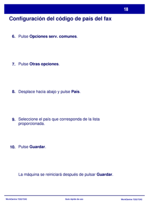 Page 83WorkCentre 7232/7242
WorkCentre 7232/7242 Guía rápida de uso
Configuración del código de país del fax
Pulse Opciones serv. comunes.
Pulse Otras opciones.
Desplace hacia abajo y pulse País.
Seleccione el país que corresponda de la lista 
proporcionada.
Pulse Guardar.
La máquina se reiniciará después de pulsar Guardar. 8.
9.
10.7. 6.
Downloaded From ManualsPrinter.com Manuals 