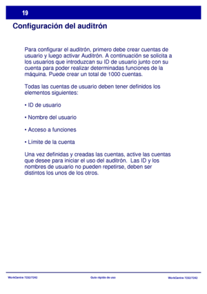 Page 84
WorkCentre 7232/7242WorkCentre 7232/7242
Guía rápida de uso
Configuración del auditrón
Para configurar el auditrón, primero debe crear cuentas de 
usuario y luego activar Auditrón.
 A continuación se solicita a 
los usuarios que introduzcan su ID de usuario junto con su 
cuenta para poder realizar determinadas funciones de la 
máquina. Puede crear un total de 1000 cuentas.
Todas las cuentas de usuario deben tener definidos los 
elementos siguientes:




Una vez definidas y creadas las cuentas, active...