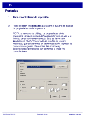 Page 88
WorkCentre 7232/7242WorkCentre 7232/7242
Guía rápida de uso
Portadas
Pulse el botón 
Propiedades para abrir el cuadro de diálogo 
de propiedades de la impresora.
NOTA: la ventana de diálogo de propiedades de la 
impresora varía en función del controlador que se use y la 
interfaz de usuario seleccionada. Ésta es la versión 
WorkCentre 7242 PS en modo de interfaz de usuario 
mejorada, que utilizaremos en la demostración. A pesar de 
que existen algunas diferencias, las opciones y 
características...