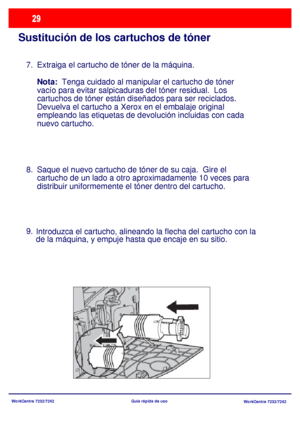 Page 94WorkCentre 7232/7242
WorkCentre 7232/7242 Guía rápida de uso
Sustitución de los cartuchos de tóner
Extraiga el cartucho de tóner de la máquina.
Nota:  Tenga cuidado al manipular el cartucho de tóner 
vacío para evitar salpicaduras del tóner residual.  Los 
cartuchos de tóner están diseñados para ser reciclados.  
Devuelva el cartucho a Xerox en el embalaje original 
empleando las etiquetas de devolución incluidas con cada 
nuevo cartucho. 
Saque el nuevo cartucho de tóner de su caja.  Gire el 
cartucho...