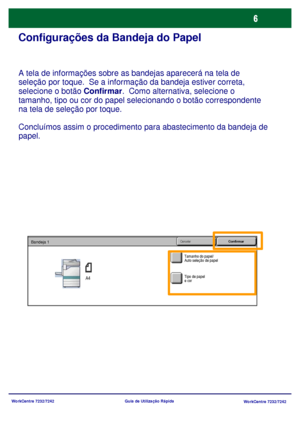 Page 103
WorkCentre 7232/7242WorkCentre 7232/7242
Guia de Utilização Rápida
Configurações da Bandeja do Papel
A tela de informações sobre as bandejas aparecerá na tela de 
seleção por toque.  Se a informação da bandeja estiver correta, 
selecione o botão 
Confirmar.  Como alternativa, selecione o 
tamanho, tipo ou cor do papel selecionando o botão correspondente 
na tela de seleção por toque.
Concluímos assim o procedim ento para abastecimento da bandeja de 
papel.
Tamanho do papel/
Auto seleção de papel...