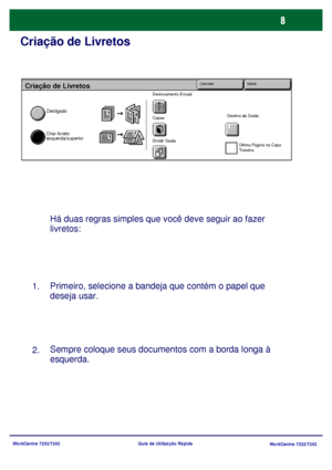 Page 105WorkCentre 7232/7242
WorkCentre 7232/7242 Guia de Utilização Rápida
Criação de Livretos
Há duas regras simples que você deve seguir ao fazer 
livretos:
Primeiro, selecione a bandeja que contém o papel que 
deseja usar.
Sempre coloque seus documentos com a borda longa à 
esquerda. 1.
2.
Criação de Livretos
Desligado
Criar livreto 
esquerda/superior
Deslocamento Encad.
Capas
Dividir SaídaDestino da Saída
Última Página na Capa 
Traseira
Cancelar Salvar
Downloaded From ManualsPrinter.com Manuals 