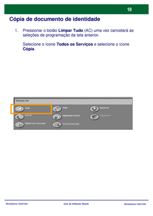 Page 107WorkCentre 7232/7242
WorkCentre 7232/7242 Guia de Utilização Rápida
Cópia de documento de identidade
Pressionar o botão Limpar Tudo (AC) uma vez cancelará as 
seleções de programação da tela anterior.
Selecione o ícone Todos os Serviços e selecione o ícone 
Cópia.  1.
CopiarE-MailInternet Fax
Enviar Fax
Digitalização em Rede
Enviar da Caixa postal
Digitalizar para PC
Digitalizar para Caixa postal WorkCentre 7242
Downloaded From ManualsPrinter.com Manuals 