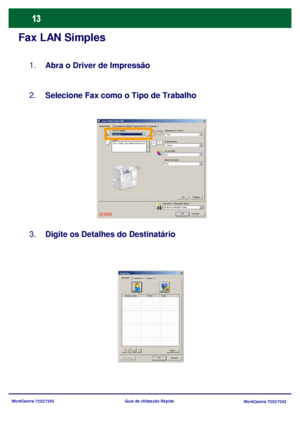 Page 110WorkCentre 7232/7242
WorkCentre 7232/7242 Guia de Utilização Rápida
Fax LAN Simples
Abra o Driver de Impressão 1.
Selecione Fax como o Tipo de Trabalho 2.
Digite os Detalhes do Destinatário 3.
Papel/SaídaOpções de ImaLayout/Marca dÁguaAvançado Xerox WorkCentre 7345
Enviar fax
OK Cancelar
Tipo do Trabalho
PapéisImpressão em 2 Faces
Grampeamento
Cor de saída
Destino da Saída
OK Padrões
Auto Cor 1 Grampo 1 Face
8,5x11, Branco, Tipo Padrão da Impressora
Rec uperar c onfiguraç ões  s alv asRe c up e rar c o...