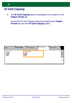 Page 12
WorkCentre 7232/7242WorkCentre 7232/7242
Quick Use Guide
ID Card Copying
The 
ID Card Copying  option is accessed from a button on the 
Output Format  tab.
Access the ID Card Copying feature by selecting the Output 
Format  tab, then the  ID Card Copying  button.
Copy Job Assembly
Image Quality
Layout AdjustmentOutput Format
ID Card CopyingOffWatermark
Off
2.
Downloaded From ManualsPrinter.com Manuals 