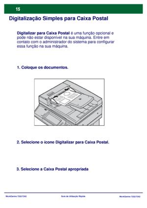 Page 112WorkCentre 7232/7242
WorkCentre 7232/7242 Guia de Utilização Rápida
Digitalização Simples para Caixa Postal
1. Coloque os documentos.
2. Selecione o ícone Digitalizar para Caixa Postal.
3. Selecione a Caixa Postal apropriadaDigitalizar para Caixa Postal é uma função opcional e 
pode não estar disponível na sua máquina. Entre em 
contato com o administrador do sistema para configurar 
essa função na sua máquina.
Downloaded From ManualsPrinter.com Manuals 