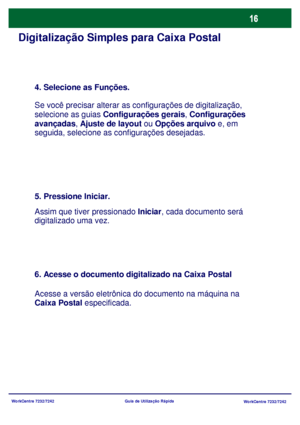 Page 113
WorkCentre 7232/7242WorkCentre 7232/7242
Guia de Utilização Rápida
Digitalização Simples para Caixa Postal
4. Selecione as Funções.
Se você precisar alterar as 
configurações de digitalização, 
selecione as guias  Configurações gerais , Configurações 
avançadas , Ajuste de layout  ou Opções arquivo  e, em 
seguida, selecione as c onfigurações desejadas.
5. Pressione Iniciar.
Assim que tiver pressionado Iniciar, cada documento será 
digitalizado uma vez.
6. Acesse o documento digitalizado na Caixa...