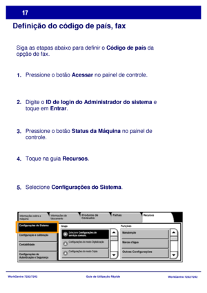 Page 114WorkCentre 7232/7242
WorkCentre 7232/7242 Guia de Utilização Rápida
Definição do código de país, fax
Siga as etapas abaixo para definir o Código de país da 
opção de fax.
Pressione o botão Acessar no painel de controle.
Digite o ID de login do Administrador do sistema e 
toque em Entrar.
Pressione o botão Status da Máquina no painel de 
controle. 
Toque na guia Recursos.
Selecione Configurações do Sistema. 1.
2.
3.
4.
5.
Grupo 
Informações de 
faturamentoRecursos
FunçõesConfigurações do...