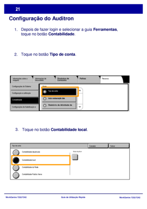 Page 118WorkCentre 7232/7242
WorkCentre 7232/7242 Guia de Utilização Rápida
Configuração do Auditron
Depois de fazer login e selecionar a guia Ferramentas, 
toque no botão Contabilidade. 
Recursos Informações sobre a 
máquinaInformações de 
faturamentoProdutos de 
ConsumoFalhas
ContabilidadeTipo de conta Configurações do Sistema
Configuração e calibração
Configurações de Autenticação e 
Grupo 
Auto restauração das 
Relatório de Atividade de 
Toque no botão Contabilidade local. 3.
SalvarCancelar
Contabilidade da...