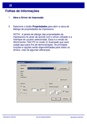 Page 120WorkCentre 7232/7242
WorkCentre 7232/7242 Guia de Utilização Rápida
Folhas de Informações
Selecione o botão Propriedades para abrir a caixa de 
diálogo de propriedades da impressora.
NOTA:  A janela de diálogo das propriedades da 
impressora irá variar de acordo com o driver utilizado e a 
Interface do usuário selecionada. Esta é a versão do 
WorkCentre 7342 PS no modo IU Avançado que será 
usada aqui para fins de demonstração. As principais 
funções e opções serão disponibilizadas para todos os...