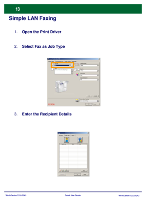 Page 14WorkCentre 7232/7242
WorkCentre 7232/7242 Quick Use Guide
Simple LAN Faxing
Open the Print Driver 1.
Select Fax as Job Type 2.
Enter the Recipient Details 3.
Paper/Output Image OptionsLayout/Watermark Advanced Xerox WorkCentre 7345
Fax
OK Cancel
J ob Ty pe
Paper2 Sided Printing
Stapling
Output Color
Output Destination
OK Defaults
Auto Color 1 Staple 1 Sided
8.5x11, White, Printer Default Type
Retrieve Saved SettingsRetrieve Saved Settings
Recipients
Cover PageOptions:Fax
PreferencesOKCancel He lp Fax...