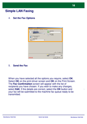 Page 15WorkCentre 7232/7242
WorkCentre 7232/7242 Quick Use Guide
Simple LAN Faxing
Set the Fax Options 4.
Send the Fax 5.
When you have selected all the options you require, select OK. 
Select OK on the print driver screen and OK on the Print Screen. 
The Fax Confirmation screen will appear with the list of 
recipients you have chosen. If you wish to make any changes, 
select Edit. If the details are correct, select the OK button and 
your fax will be submitted to the machine fax queue ready to be...