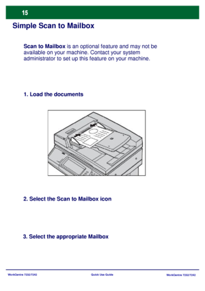 Page 16WorkCentre 7232/7242
WorkCentre 7232/7242 Quick Use Guide
Simple Scan to Mailbox
1. Load the documents
2. Select the Scan to Mailbox icon
3. Select the appropriate MailboxScan to Mailbox is an optional feature and may not be 
available on your machine. Contact your system 
administrator to set up this feature on your machine.
Downloaded From ManualsPrinter.com Manuals 