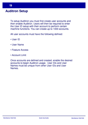 Page 20WorkCentre 7232/7242
WorkCentre 7232/7242 Quick Use Guide
Auditron Setup
To setup Auditron you must first create user accounts and 
then enable Auditron. Users will then be required to enter 
the User ID setup with their account to perform certain 
machine functions. You can create up to 1000 accounts.
All user accounts must have the following defined:
• User ID
• User Name
• Feature Access
• Account Limit
Once accounts are defined and created, enable the desired 
accounts to begin Auditron usage.  User...