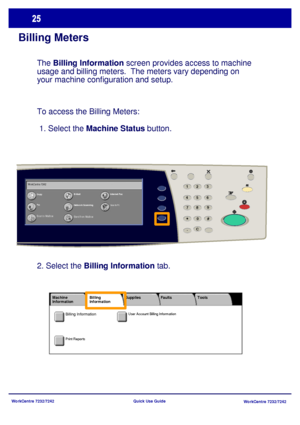 Page 26WorkCentre 7232/7242
WorkCentre 7232/7242 Quick Use Guide
Billing Meters
The Billing Information screen provides access to machine 
usage and billing meters.  The meters vary depending on 
your machine configuration and setup.
To access the Billing Meters: 
 1. Select the Machine Status button.
CopyE-M ailInternet Fax
Fax
Network Scanning
Send from Mailbox
Scan to PC
Scan to Mailbox WorkCentre 7242
23
*
6 5
41
8 79
C#
-0
2. Select the Billing Information tab.
User Account Billing Information
Print...