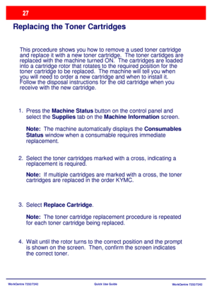 Page 28WorkCentre 7232/7242
WorkCentre 7232/7242 Quick Use Guide
Replacing the Toner Cartridges
This procedure shows you how to remove a used toner cartridge 
and replace it with a new toner cartridge.  The toner cartidges are 
replaced with the machine turned ON.  The cartridges are loaded 
into a cartridge rotor that rotates to the required position for the 
toner cartridge to be replaced.  The machine will tell you when 
you will need to order a new cartridge and when to install it.
Follow the disposal...