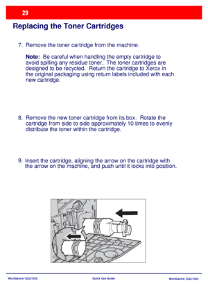 Page 30WorkCentre 7232/7242
WorkCentre 7232/7242 Quick Use Guide
Replacing the Toner Cartridges
Remove the toner cartridge from the machine.
Note:  Be careful when handling the empty cartridge to 
avoid spilling any residue toner.  The toner cartridges are 
designed to be recycled.  Return the cartridge to Xerox in 
the original packaging using return labels included with each 
new cartridge. 
Remove the new toner cartridge from its box.  Rotate the 
cartridge from side to side approximately 10 times to evenly...