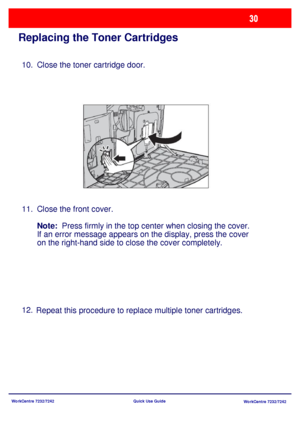 Page 31WorkCentre 7232/7242
WorkCentre 7232/7242 Quick Use Guide
Replacing the Toner Cartridges
Close the toner cartridge door.
Close the front cover.
Note:
  Press firmly in the top center when closing the cover.  
If an error message appears on the display, press the cover 
on the right-hand side to close the cover completely.
Repeat this procedure to replace multiple toner cartridges. 10.
11.
12.
Downloaded From ManualsPrinter.com Manuals 